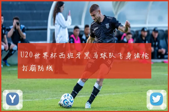U20世界杯西班牙黑马球队飞身堵枪打崩防线