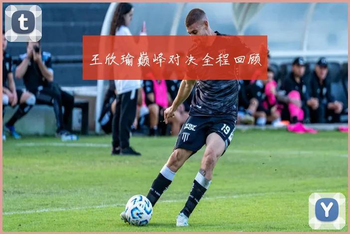 王欣瑜巅峰对决全程回顾