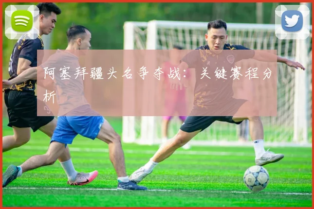 阿塞拜疆头名争夺战：关键赛程分析