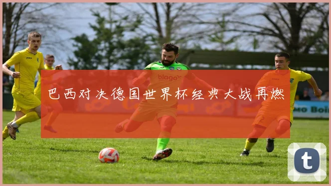 巴西对决德国世界杯经典大战再燃