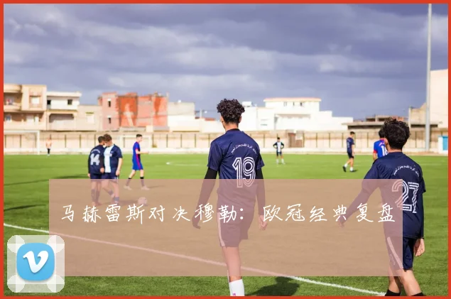 马赫雷斯对决穆勒：欧冠经典复盘
