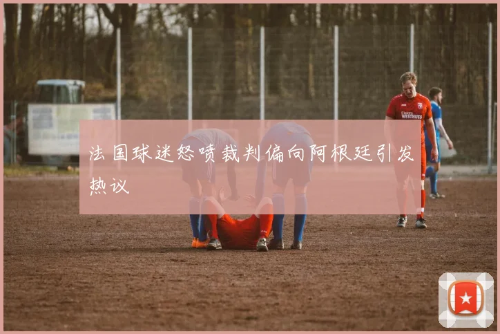 法国球迷怒喷裁判偏向阿根廷引发热议