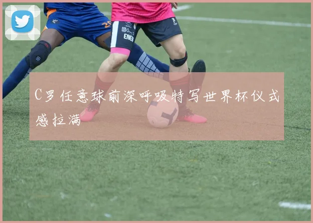 C罗任意球前深呼吸特写世界杯仪式感拉满