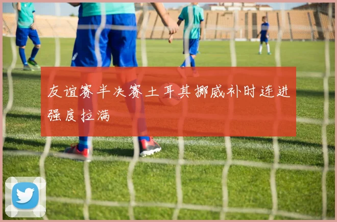 友谊赛半决赛土耳其挪威补时连进强度拉满