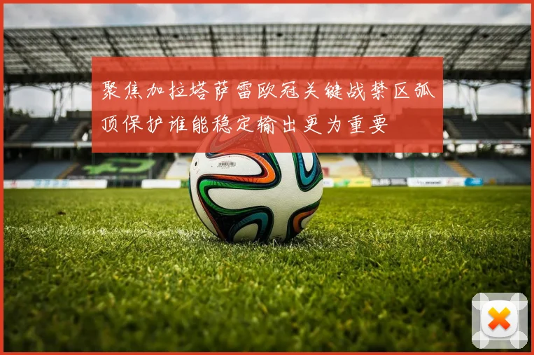 聚焦加拉塔萨雷欧冠关键战禁区弧顶保护谁能稳定输出更为重要
