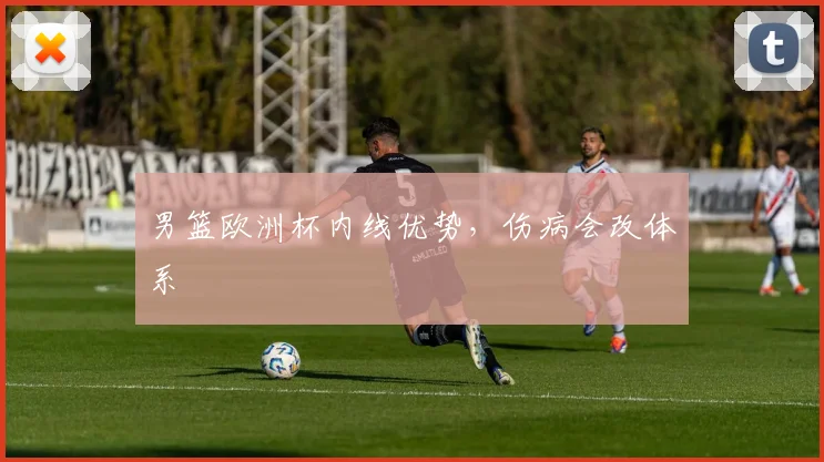 男篮欧洲杯内线优势,伤病会改体系