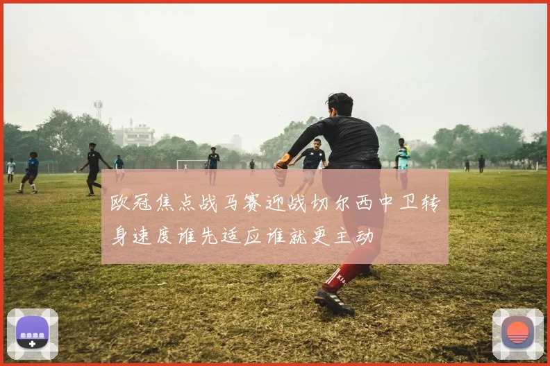 欧冠焦点战马赛迎战切尔西中卫转身速度谁先适应谁就更主动