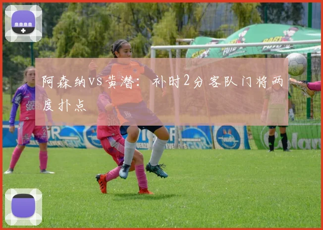 阿森纳vs黄潜：补时2分客队门将两度扑点