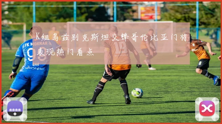 K组乌兹别克斯坦交锋哥伦比亚门将表现热门看点