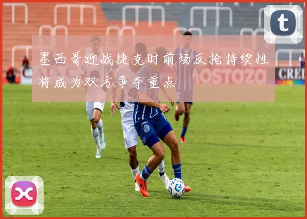 墨西哥迎战捷克时前场反抢持续性将成为双方争夺重点