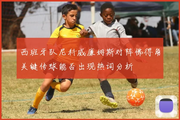 西班牙队尼科威廉姆斯对阵佛得角关键传球能否出现热词分析