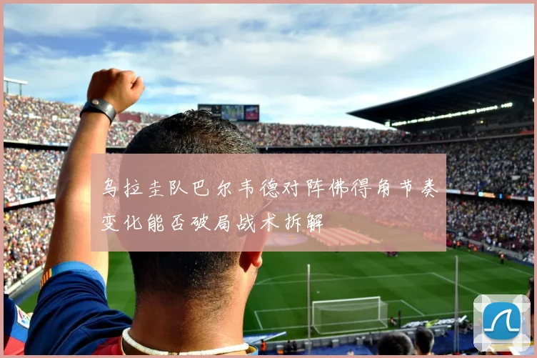 乌拉圭队巴尔韦德对阵佛得角节奏变化能否破局战术拆解