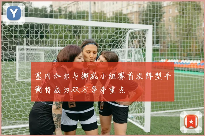 塞内加尔与挪威小组赛首发阵型平衡将成为双方争夺重点