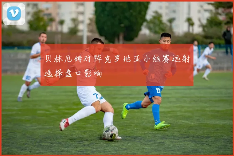 贝林厄姆对阵克罗地亚小组赛远射选择盘口影响