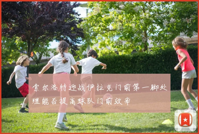 索尔洛特迎战伊拉克门前第一脚处理能否提高球队门前效率
