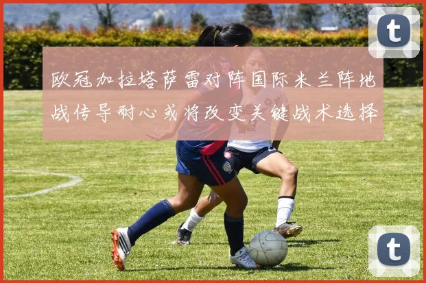欧冠加拉塔萨雷对阵国际米兰阵地战传导耐心或将改变关键战术选择