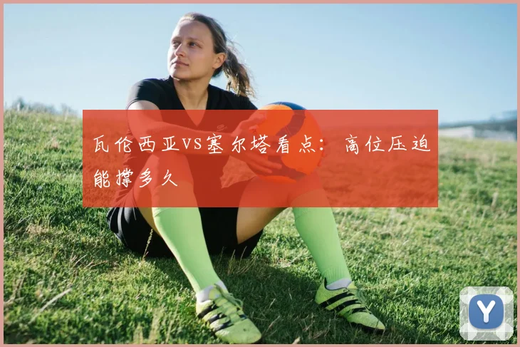瓦伦西亚vs塞尔塔看点:高位压迫能撑多久