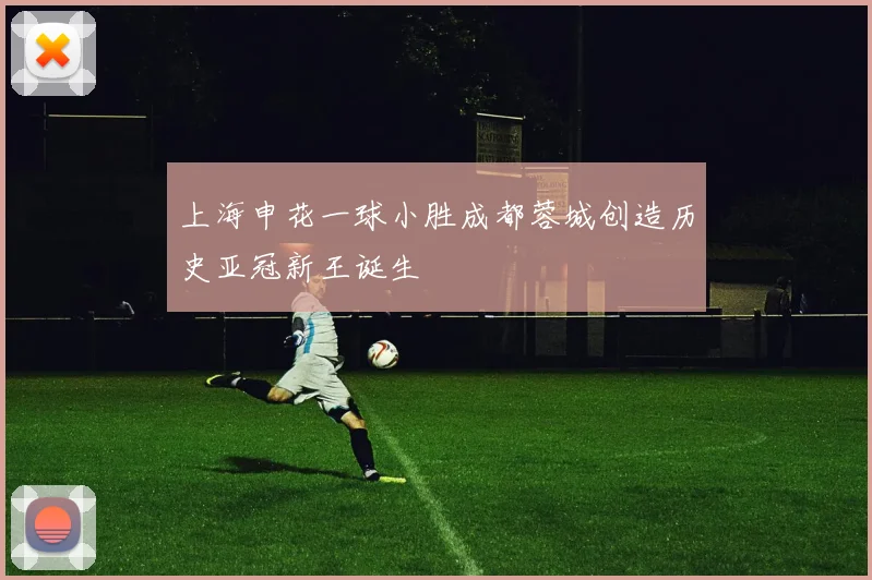 上海申花一球小胜成都蓉城创造历史亚冠新王诞生