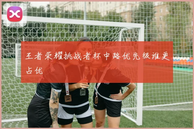 王者荣耀挑战者杯中路优先级谁更占优