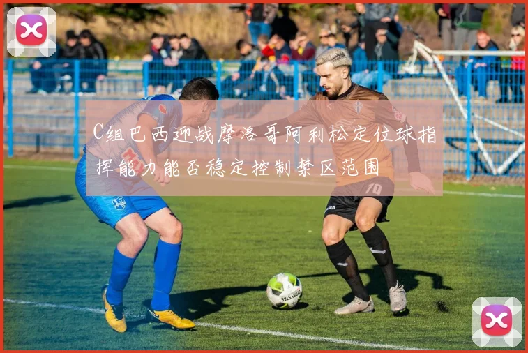 C组巴西迎战摩洛哥阿利松定位球指挥能力能否稳定控制禁区范围