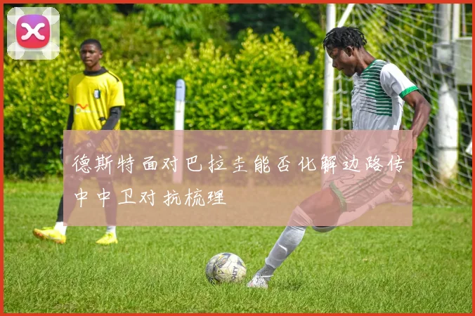 德斯特面对巴拉圭能否化解边路传中中卫对抗梳理
