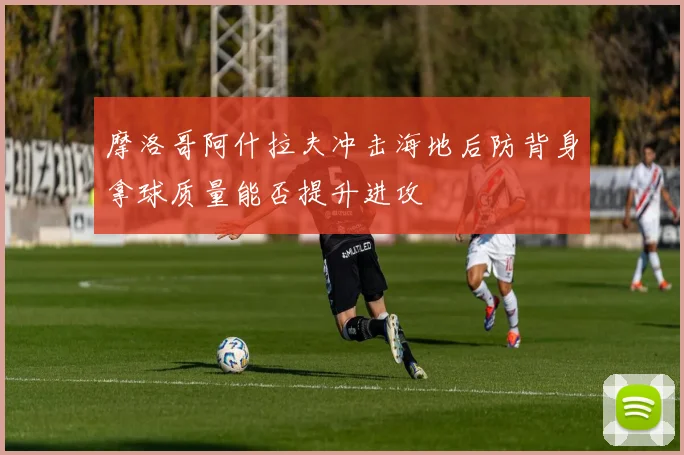 摩洛哥阿什拉夫冲击海地后防背身拿球质量能否提升进攻