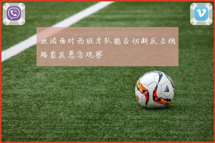 坎诺面对西班牙队能否切断反击线路首发悬念观察