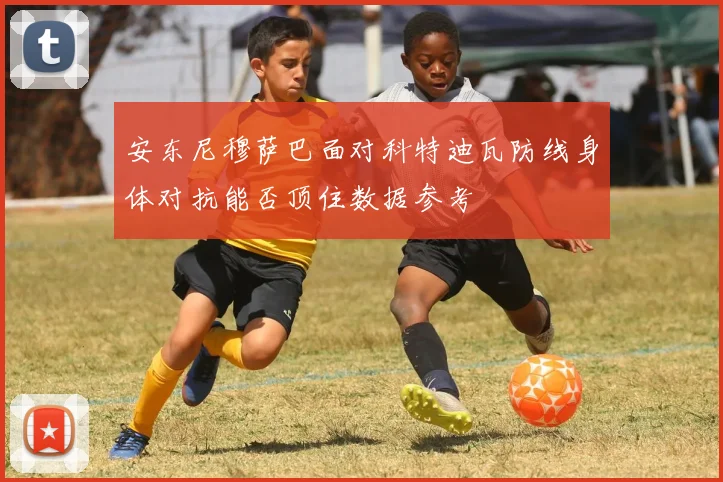 安东尼穆萨巴面对科特迪瓦防线身体对抗能否顶住数据参考