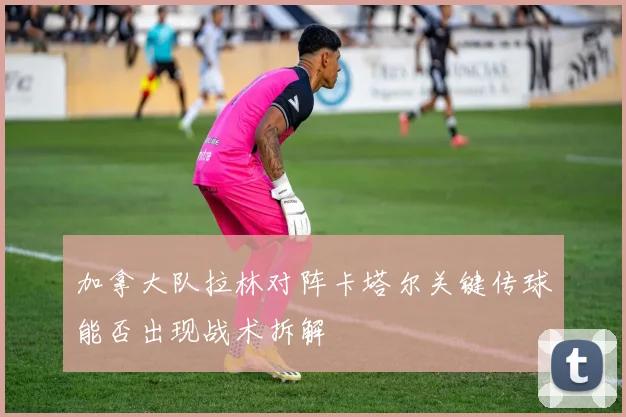 加拿大队拉林对阵卡塔尔关键传球能否出现战术拆解