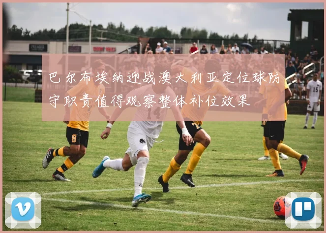 巴尔布埃纳迎战澳大利亚定位球防守职责值得观察整体补位效果