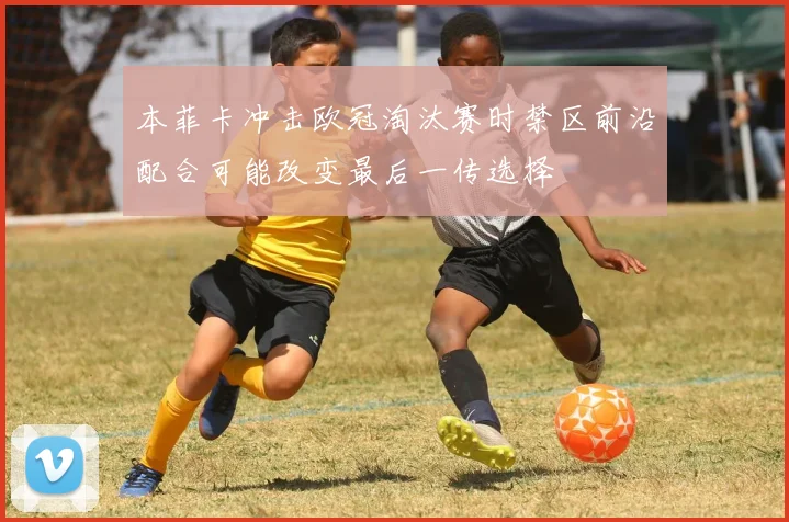 本菲卡冲击欧冠淘汰赛时禁区前沿配合可能改变最后一传选择